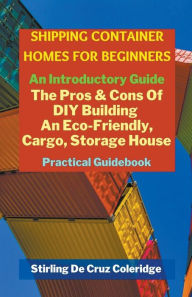 Title: Shipping Container Homes for Beginners: An Introductory Guide Pros & Cons Of DIY Building An Eco-Friendly, Cargo, Storage House. Practical Guidebook., Author: Stirling de Cruz Coleridge