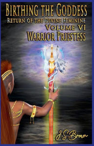 Title: Birthing the Goddess: Return of the Divine Feminine Volume VI; Warrior Priestess, Author: J S Brown