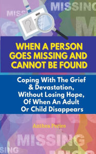 Title: When A Person Goes Missing And Cannot Be Found: Coping With The Grief And Devastation, Without Losing Hope, Of When An Adult Or Child Disappears, Author: Anthea Peries