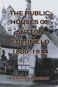 Title: The Public Houses of Sutton Coldfield 1800-1914, Author: Stephen Roberts