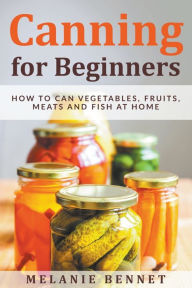 Title: Canning for Beginners: How to Can Vegetables, Fruits, Meats and Fish at Home, Author: Melanie Bennet