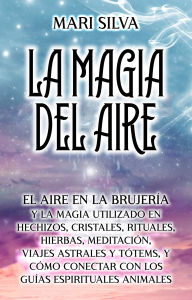 Title: La Magia del aire: El aire en la brujería y la magia utilizado en hechizos, cristales, rituales, hierbas, meditación, viajes astrales y tótems, y cómo conectar con los guías espirituales animales, Author: Mari Silva