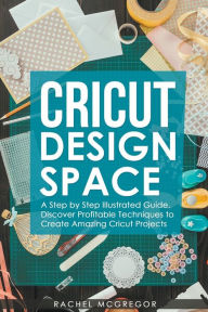Title: Cricut Design Space: A Step by Step Illustrated Guide. Discover Profitable Techniques to Create Amazing Cricut Projects, Author: Rachel McGregor