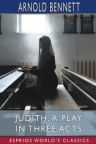 Title: Judith, a Play in Three Acts (Esprios Classics): Founded on the Apocryphal Book of Judith, Author: Arnold Bennett