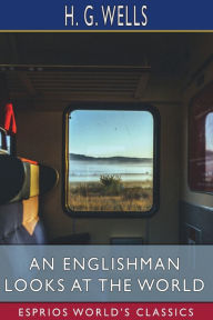 Title: An Englishman Looks at the World (Esprios Classics): Being a Series of Unrestrained Remarks upon Contemporary Matters, Author: H. G. Wells