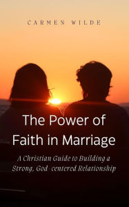 Title: The Power of Faith in Marriage: A Christian Guide to Building a Strong, God-centered Relationship, Author: Carmen Wilde