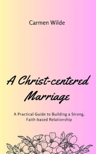 Title: A Christ-centered Marriage: A Practical Guide to Building a Strong, Faith-based Relationship, Author: Carmen Wilde