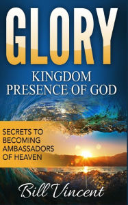 Title: Glory: Kingdom Presence Of God: Secrets to Becoming Ambassadors of Christ, Author: Bill Vincent