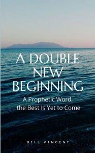 Title: A Double New Beginning: A Prophetic Word, the Best Is Yet to Come, Author: Bill Vincent