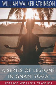 Title: A Series of Lessons in Gnani Yoga (Esprios Classics): The Yoga of Wisdom, Author: William Walker Atkinson