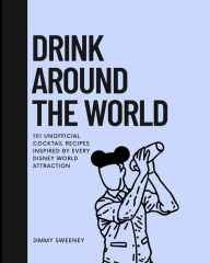 Title: Drink Around the World: 101 Unofficial Cocktails Inspired by Every Disney World Attraction, Author: Jimmy Sweeney