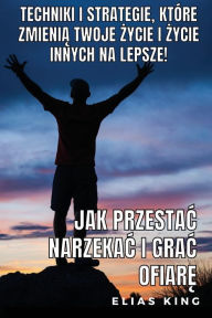 Title: Jak Przestac Narzekac I Grac Ofiarę: Techniki I Strategie, Ktï¿½re Zmienią Twoje Życie I Życie Innych Na Lepsze!, Author: Elias King