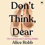 Title: Don't Think, Dear: On Loving and Leaving Ballet, Author: Alice Robb