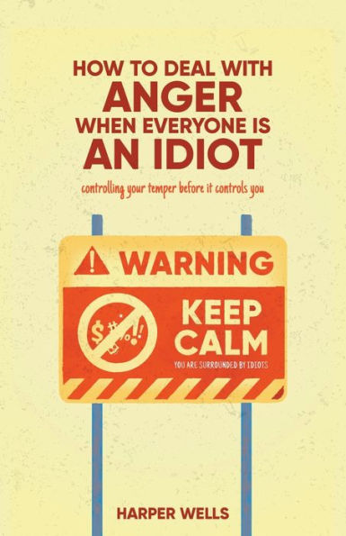 How to Deal With Anger When Everyone Is an Idiot: Controlling Your Temper Before It Controls You