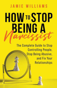 Title: How to Stop Being a Narcissist: The Complete Guide to Stop Controlling People, Stop Being Abusive, and Fix Your Relationships, Author: Jamie Williams