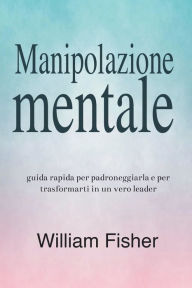 Title: Manipolazione mentale: Guida rapida per padroneggiarla e per trasformarti in un vero leader, Author: William Fisher