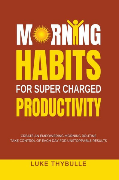 Morning Habits For Super Charged Productivity: Create An Empowering Morning Routine, Take Control Of Each Day For Unstoppable Results