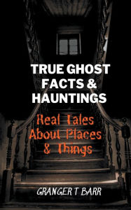 Title: True Ghost Facts And Hauntings Real Tales About Places And Things, Author: Granger T Barr