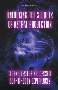 Title: Unlocking the Secrets of Astral Projection: Techniques for Successful Out-of-Body Experiences, Author: Sergio Rijo