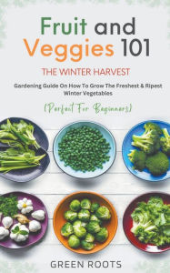 Title: Fruit & Veggies 101 - The Winter Harvest: Gardening Guide on How to Grow the Freshest & Ripest Winter Vegetables (Perfect for Beginners), Author: Green Roots