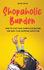 Title: Shopaholic Burden How to Stop Your Compulsive Buying And Heal Your Shopping Addiction, Author: Brian Gibson
