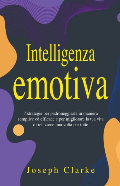 Intelligenza Emotiva: 7 Strategie per padroneggiarla maniera semplice ed efficace e migliorare la tua vita di relazione una volta tutte