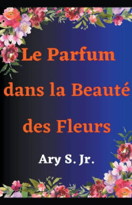 Title: Le Parfum dans la Beauté des Fleurs, Author: Ary Jr. S.