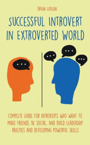 Title: Successful Introvert in Extroverted World Complete guide for introverts who want to make friends, be social, and build leadership abilities and developing powerful skills, Author: Brian Gibson