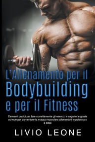 Title: L'allenamento per il bodybuilding e per il fitness: Elementi pratici per fare correttamente gli esercizi e seguire le giuste schede per aumentare la massa muscolare allenandoti in palestra o a casa, Author: Livio Leone