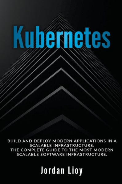 Kubernetes: Build and Deploy Modern Applications a Scalable Infrastructure. the Complete Guide to Most Software