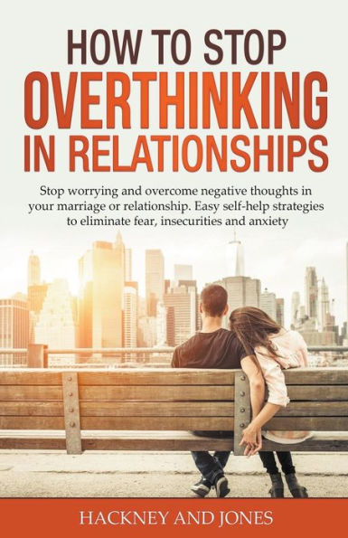 How to Stop Overthinking Relationships: Worrying and Overcome Negative Thoughts your Marriage or Relationship. Easy Self-Help Strategies Eliminate Fear, Insecurities Anxiety