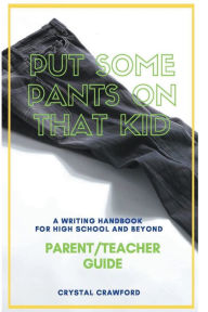 Title: Put Some Pants on That Kid: A Writing Handbook for High School and Beyond (Parent-Teacher Guide), Author: Crystal Crawford