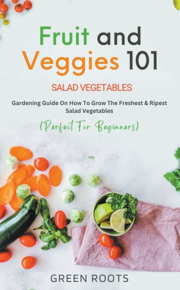 Fruit and Veggies 101 - Salad Vegetables: Gardening Guide On How To Grow The Freshest & Ripest Vegetables (Perfect For Beginners)