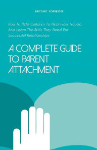 Title: A Complete Guide to Parent Attachment How to Help Children to Heal From Trauma and Learn the Skills They Need for Successful Relationships, Author: Brittany Forrester