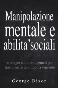 Title: Manipolazione mentale e abilita' sociali: Strategie comportamentali per trasformarti da timido a vincente, Author: George Dixon