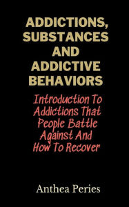 Title: Addictions, Substances And Addictive Behaviors: Introduction To Addictions That People Battle Against And How To Recover, Author: Anthea Peries