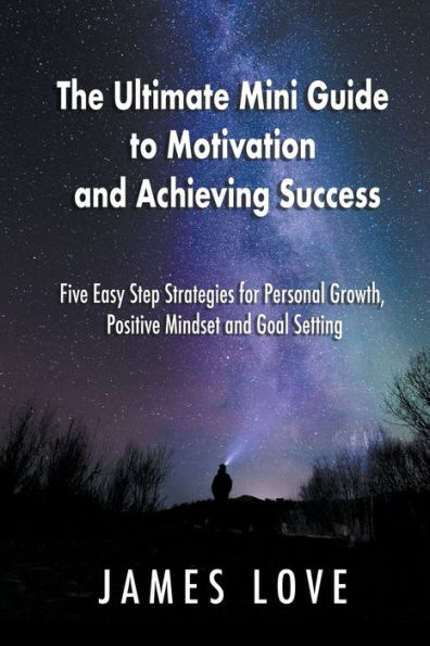 The Ultimate Mini Guide to Motivation and Achieving Success: Five Easy Step Strategies for Personal Growth, Positive Mindset Goal Setting