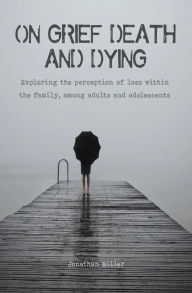 Title: On Grief, Death and Dying Exploring the Perception of Loss Within the Family, Among Adults and Adolescents, Author: Jonathan Miller