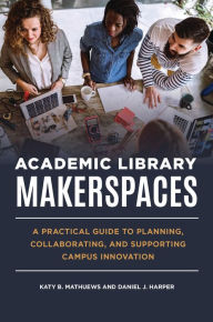 Title: Academic Library Makerspaces: A Practical Guide to Planning, Collaborating, and Supporting Campus Innovation, Author: Katy B. Mathuews