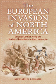 Title: The European Invasion of North America: Colonial Conflict Along the Hudson-Champlain Corridor, 1609-1760, Author: Michael G. Laramie