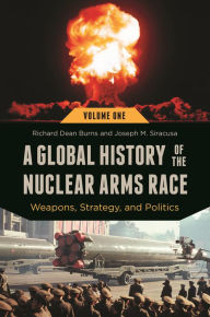 Title: A Global History of the Nuclear Arms Race: Weapons, Strategy, and Politics [2 volumes], Author: Richard Dean Burns