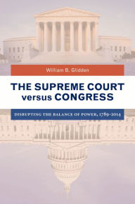 Title: The Supreme Court versus Congress: Disrupting the Balance of Power, 1789-2014, Author: William B. Glidden