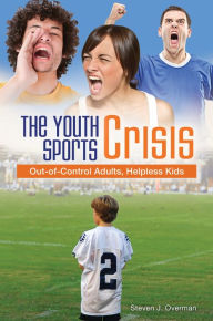 Title: The Youth Sports Crisis: Out-of-Control Adults, Helpless Kids, Author: Steven J. Overman
