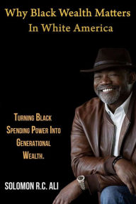 Title: Why Black Wealth Matters in White America: Turning Black Spending Power Into Generational Wealth, Author: Solomon RC Ali