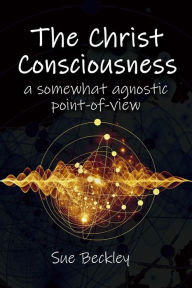 Title: The Christ Consciousness: A Somewhat Agnostic Point-of-View, Author: Sue Beckley