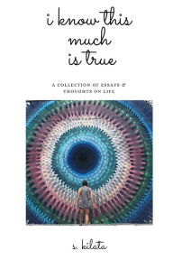 Title: I Know This Much is True: A Collection of Essays & Thoughts on Life, Author: s. kilata