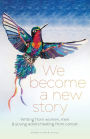 We Become a New Story: Writing from Women, Men & Young Adults Healing from Cancer