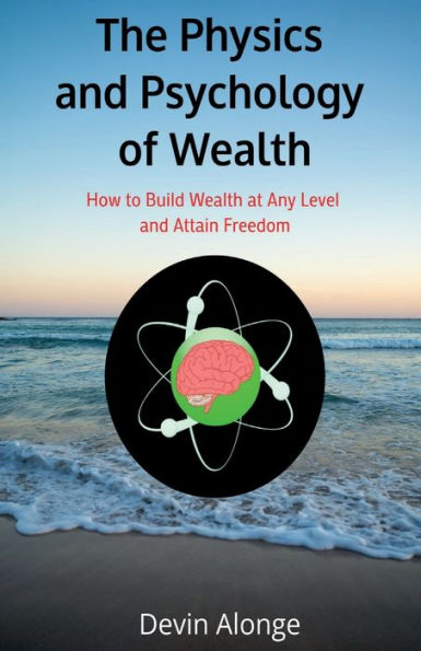 The Physics and Psychology of Wealth: How to Build Wealth at Any Level Attain Freedom