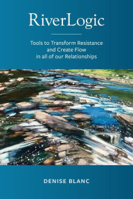Title: Riverlogic: Tools to Transform Resistance and Create Flow in all of our Relationships, Author: Denise M. Blanc