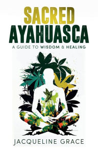 Title: Sacred Ayahuasca: A Guide to Wisdom & Healing, Author: Jacqueline Grace